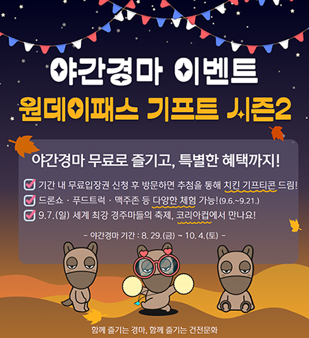 야간경마 이벤트 원데이패스 기프트 시즌2 야간경마 무료로 즐기고 특별한 해택까지 기간내 무료입장권 신청하고 방문하면 추첨으로 치킨 기프티콘 제공 드론쇼 푸드트럭 맥주존등 다양한 채험(9.6.~9.21.) 9.7.(일) 세계 최강 경주마들의 축제 코리안 컵에서 만나요.야간경마기간 : 8.29(금)~10.4(토)